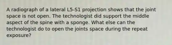 A radiograph of a lateral L5-S1 projection shows that the joint space is not open. The technologist did support the middle aspect of the spine with a sponge. What else can the technologist do to open the joints space during the repeat exposure?