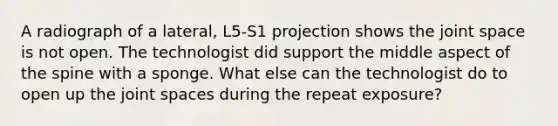 A radiograph of a lateral, L5-S1 projection shows the joint space is not open. The technologist did support the middle aspect of the spine with a sponge. What else can the technologist do to open up the joint spaces during the repeat exposure?