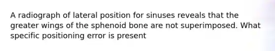 A radiograph of lateral position for sinuses reveals that the greater wings of the sphenoid bone are not superimposed. What specific positioning error is present