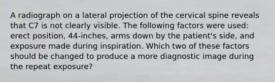 A radiograph on a lateral projection of the cervical spine reveals that C7 is not clearly visible. The following factors were used: erect position, 44-inches, arms down by the patient's side, and exposure made during inspiration. Which two of these factors should be changed to produce a more diagnostic image during the repeat exposure?