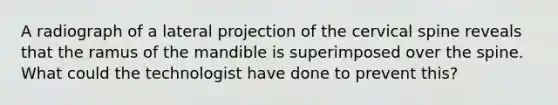 A radiograph of a lateral projection of the cervical spine reveals that the ramus of the mandible is superimposed over the spine. What could the technologist have done to prevent this?