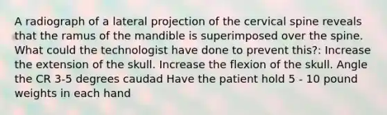 A radiograph of a lateral projection of the cervical spine reveals that the ramus of the mandible is superimposed over the spine. What could the technologist have done to prevent this?: Increase the extension of the skull. Increase the flexion of the skull. Angle the CR 3-5 degrees caudad Have the patient hold 5 - 10 pound weights in each hand