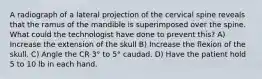 A radiograph of a lateral projection of the cervical spine reveals that the ramus of the mandible is superimposed over the spine. What could the technologist have done to prevent this? A) Increase the extension of the skull B) Increase the flexion of the skull. C) Angle the CR 3° to 5° caudad. D) Have the patient hold 5 to 10 lb in each hand.