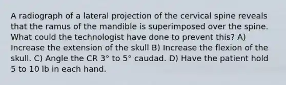 A radiograph of a lateral projection of the cervical spine reveals that the ramus of the mandible is superimposed over the spine. What could the technologist have done to prevent this? A) Increase the extension of the skull B) Increase the flexion of the skull. C) Angle the CR 3° to 5° caudad. D) Have the patient hold 5 to 10 lb in each hand.