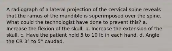 A radiograph of a lateral projection of the cervical spine reveals that the ramus of the mandible is superimposed over the spine. What could the technologist have done to prevent this? a. Increase the flexion of the skull. b. Increase the extension of the skull. c. Have the patient hold 5 to 10 lb in each hand. d. Angle the CR 3° to 5° caudad.