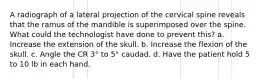 A radiograph of a lateral projection of the cervical spine reveals that the ramus of the mandible is superimposed over the spine. What could the technologist have done to prevent this? a. Increase the extension of the skull. b. Increase the flexion of the skull. c. Angle the CR 3° to 5° caudad. d. Have the patient hold 5 to 10 lb in each hand.