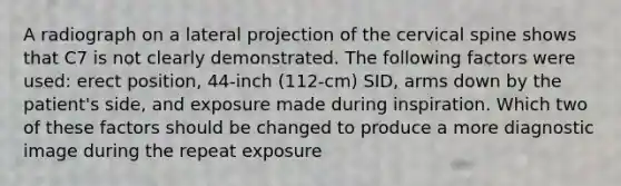 A radiograph on a lateral projection of the cervical spine shows that C7 is not clearly demonstrated. The following factors were used: erect position, 44-inch (112-cm) SID, arms down by the patient's side, and exposure made during inspiration. Which two of these factors should be changed to produce a more diagnostic image during the repeat exposure