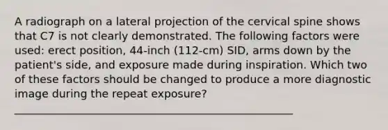 A radiograph on a lateral projection of the cervical spine shows that C7 is not clearly demonstrated. The following factors were used: erect position, 44-inch (112-cm) SID, arms down by the patient's side, and exposure made during inspiration. Which two of these factors should be changed to produce a more diagnostic image during the repeat exposure?___________________________________________________