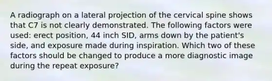 A radiograph on a lateral projection of the cervical spine shows that C7 is not clearly demonstrated. The following factors were used: erect position, 44 inch SID, arms down by the patient's side, and exposure made during inspiration. Which two of these factors should be changed to produce a more diagnostic image during the repeat exposure?