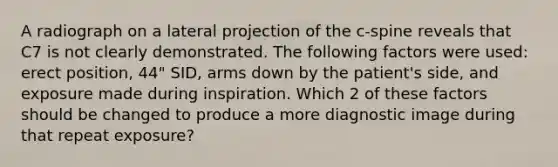 A radiograph on a lateral projection of the c-spine reveals that C7 is not clearly demonstrated. The following factors were used: erect position, 44" SID, arms down by the patient's side, and exposure made during inspiration. Which 2 of these factors should be changed to produce a more diagnostic image during that repeat exposure?