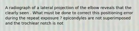 A radiograph of a lateral projection of the elbow reveals that the clearly seen . What must be done to correct this positioning error during the repeat exposure ? epicondyles are not superimposed and the trochlear notch is not