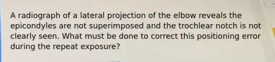 A radiograph of a lateral projection of the elbow reveals the epicondyles are not superimposed and the trochlear notch is not clearly seen. What must be done to correct this positioning error during the repeat exposure?