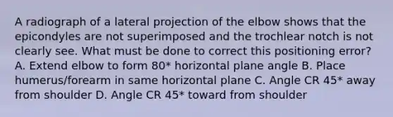 A radiograph of a lateral projection of the elbow shows that the epicondyles are not superimposed and the trochlear notch is not clearly see. What must be done to correct this positioning error? A. Extend elbow to form 80* horizontal plane angle B. Place humerus/forearm in same horizontal plane C. Angle CR 45* away from shoulder D. Angle CR 45* toward from shoulder