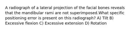 A radiograph of a lateral projection of the facial bones reveals that the mandibular rami are not superimposed.What specific positioning error is present on this radiograph? A) Tilt B) Excessive flexion C) Excessive extension D) Rotation