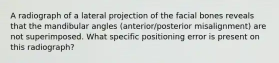 A radiograph of a lateral projection of the facial bones reveals that the mandibular angles (anterior/posterior misalignment) are not superimposed. What specific positioning error is present on this radiograph?