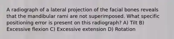 A radiograph of a lateral projection of the facial bones reveals that the mandibular rami are not superimposed. What specific positioning error is present on this radiograph? A) Tilt B) Excessive flexion C) Excessive extension D) Rotation