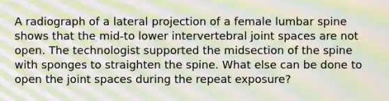 A radiograph of a lateral projection of a female lumbar spine shows that the mid-to lower intervertebral joint spaces are not open. The technologist supported the midsection of the spine with sponges to straighten the spine. What else can be done to open the joint spaces during the repeat exposure?