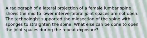 A radiograph of a lateral projection of a female lumbar spine shows the mid to lower intervertebral joint spaces are not open. The technologist supported the midsection of the spine with sponges to straighten the spine. What else can be done to open the joint spaces during the repeat exposure?