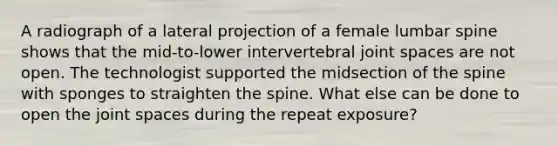 A radiograph of a lateral projection of a female lumbar spine shows that the mid-to-lower intervertebral joint spaces are not open. The technologist supported the midsection of the spine with sponges to straighten the spine. What else can be done to open the joint spaces during the repeat exposure?