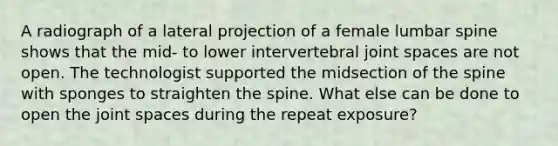 A radiograph of a lateral projection of a female lumbar spine shows that the mid- to lower intervertebral joint spaces are not open. The technologist supported the midsection of the spine with sponges to straighten the spine. What else can be done to open the joint spaces during the repeat exposure?