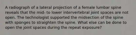 A radiograph of a lateral projection of a female lumbar spine reveals that the mid- to lower intervertebral joint spaces are not open. The technologist supported the midsection of the spine with sponges to straighten the spine. What else can be done to open the joint spaces during the repeat exposure?