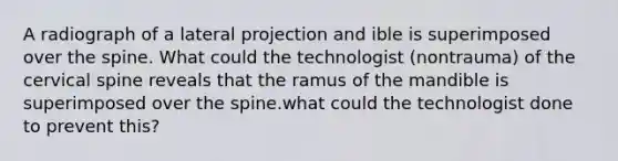 A radiograph of a lateral projection and ible is superimposed over the spine. What could the technologist (nontrauma) of the cervical spine reveals that the ramus of the mandible is superimposed over the spine.what could the technologist done to prevent this?