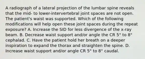 A radiograph of a lateral projection of the lumbar spine reveals that the mid- to lower-intervertebral joint spaces are not open. The patient's waist was supported. Which of the following modifications will help open these joint spaces during the repeat exposure? A. Increase the SID for less divergence of the x-ray beam. B. Decrease waist support and/or angle the CR 5° to 8° cephalad. C. Have the patient hold her breath on a deeper inspiration to expand the thorax and straighten the spine. D. Increase waist support and/or angle CR 5° to 8° caudal.