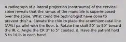 A radiograph of a lateral projection (nontrauma) of the cervical spine reveals that the ramus of the mandible is superimposed over the spine. What could the technologist have done to prevent this? a. Elevate the chin to place the acanthiomeatal line (AML) parallel with the floor. b. Rotate the skull 20° to 30° toward the IR. c. Angle the CR 3° to 5° caudad. d. Have the patient hold 5 to 10 lb in each hand.