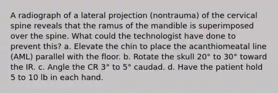 A radiograph of a lateral projection (nontrauma) of the cervical spine reveals that the ramus of the mandible is superimposed over the spine. What could the technologist have done to prevent this? a. Elevate the chin to place the acanthiomeatal line (AML) parallel with the floor. b. Rotate the skull 20° to 30° toward the IR. c. Angle the CR 3° to 5° caudad. d. Have the patient hold 5 to 10 lb in each hand.