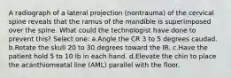 A radiograph of a lateral projection (nontrauma) of the cervical spine reveals that the ramus of the mandible is superimposed over the spine. What could the technologist have done to prevent this? Select one: a.Angle the CR 3 to 5 degrees caudad. b.Rotate the skull 20 to 30 degrees toward the IR. c.Have the patient hold 5 to 10 lb in each hand. d.Elevate the chin to place the acanthiomeatal line (AML) parallel with the floor.