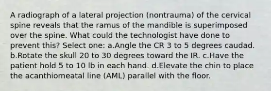 A radiograph of a lateral projection (nontrauma) of the cervical spine reveals that the ramus of the mandible is superimposed over the spine. What could the technologist have done to prevent this? Select one: a.Angle the CR 3 to 5 degrees caudad. b.Rotate the skull 20 to 30 degrees toward the IR. c.Have the patient hold 5 to 10 lb in each hand. d.Elevate the chin to place the acanthiomeatal line (AML) parallel with the floor.