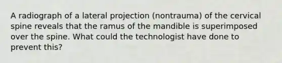 A radiograph of a lateral projection (nontrauma) of the cervical spine reveals that the ramus of the mandible is superimposed over the spine. What could the technologist have done to prevent this?