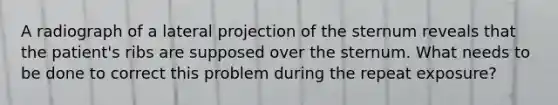 A radiograph of a lateral projection of the sternum reveals that the patient's ribs are supposed over the sternum. What needs to be done to correct this problem during the repeat exposure?