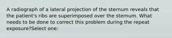 A radiograph of a lateral projection of the sternum reveals that the patient's ribs are superimposed over the sternum. What needs to be done to correct this problem during the repeat exposure?Select one: