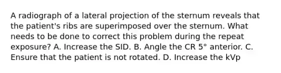 A radiograph of a lateral projection of the sternum reveals that the patient's ribs are superimposed over the sternum. What needs to be done to correct this problem during the repeat exposure? A. Increase the SID. B. Angle the CR 5° anterior. C. Ensure that the patient is not rotated. D. Increase the kVp