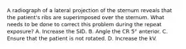 A radiograph of a lateral projection of the sternum reveals that the patient's ribs are superimposed over the sternum. What needs to be done to correct this problem during the repeat exposure? A. Increase the SID. B. Angle the CR 5° anterior. C. Ensure that the patient is not rotated. D. Increase the kV.