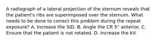 A radiograph of a lateral projection of the sternum reveals that the patient's ribs are superimposed over the sternum. What needs to be done to correct this problem during the repeat exposure? A. Increase the SID. B. Angle the CR 5° anterior. C. Ensure that the patient is not rotated. D. Increase the kV.