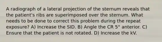 A radiograph of a lateral projection of the sternum reveals that the patient's ribs are superimposed over the sternum. What needs to be done to correct this problem during the repeat exposure? A) Increase the SID. B) Angle the CR 5° anterior. C) Ensure that the patient is not rotated. D) Increase the kV.