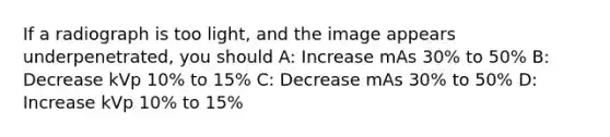 If a radiograph is too light, and the image appears underpenetrated, you should A: Increase mAs 30% to 50% B: Decrease kVp 10% to 15% C: Decrease mAs 30% to 50% D: Increase kVp 10% to 15%