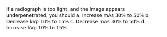 If a radiograph is too light, and the image appears underpenetrated, you should a. Increase mAs 30% to 50% b. Decrease kVp 10% to 15% c. Decrease mAs 30% to 50% d. Increase kVp 10% to 15%