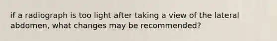 if a radiograph is too light after taking a view of the lateral abdomen, what changes may be recommended?