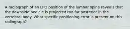 A radiograph of an LPO position of the lumbar spine reveals that the downside pedicle is projected too far posterior in the vertebral body. What specific positioning error is present on this radiograph?