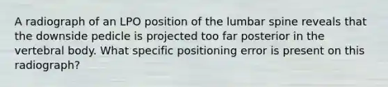 A radiograph of an LPO position of the lumbar spine reveals that the downside pedicle is projected too far posterior in the vertebral body. What specific positioning error is present on this radiograph?