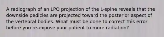 A radiograph of an LPO projection of the L-spine reveals that the downside pedicles are projected toward the posterior aspect of the vertebral bodies. What must be done to correct this error before you re-expose your patient to more radiation?