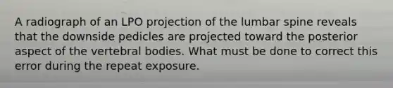 A radiograph of an LPO projection of the lumbar spine reveals that the downside pedicles are projected toward the posterior aspect of the vertebral bodies. What must be done to correct this error during the repeat exposure.