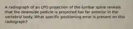 A radiograph of an LPO projection of the lumbar spine reveals that the downside pedicle is projected too far anterior in the vertebral body. What specific positioning error is present on this radiograph?
