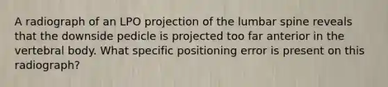 A radiograph of an LPO projection of the lumbar spine reveals that the downside pedicle is projected too far anterior in the vertebral body. What specific positioning error is present on this radiograph?