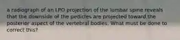 a radiograph of an LPO projection of the lumbar spine reveals that the downside of the pedicles are projected toward the posterior aspect of the vertebral bodies. What must be done to correct this?