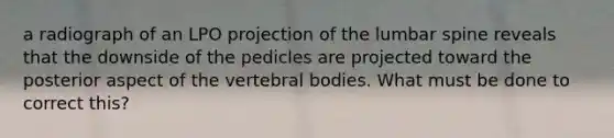 a radiograph of an LPO projection of the lumbar spine reveals that the downside of the pedicles are projected toward the posterior aspect of the vertebral bodies. What must be done to correct this?