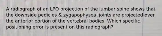 A radiograph of an LPO projection of the lumbar spine shows that the downside pedicles & zygapophyseal joints are projected over the anterior portion of the vertebral bodies. Which specific positioning error is present on this radiograph?